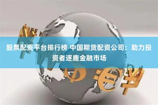 股票配资平台排行榜 中国期货配资公司：助力投资者逐鹿金融市场