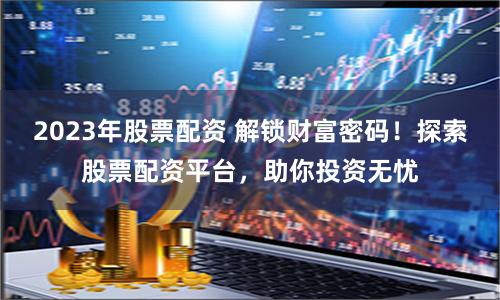 2023年股票配资 解锁财富密码！探索股票配资平台，助你投资无忧