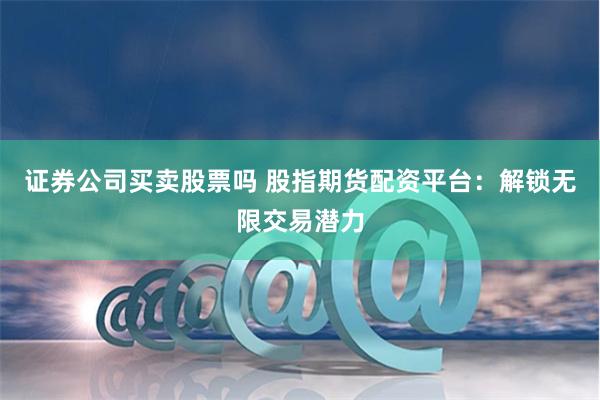 证券公司买卖股票吗 股指期货配资平台：解锁无限交易潜力