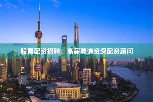股票配资招聘:高薪聘请资深配资顾问