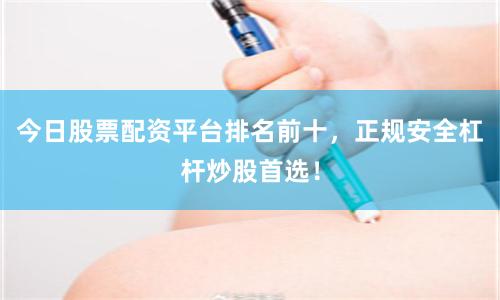 今日股票配资平台排名前十，正规安全杠杆炒股首选！